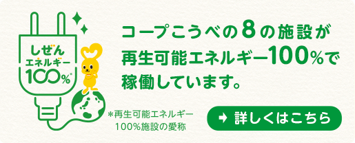 しぜんエネルギー100% コープこうべの8の施設が再生可能エネルギー100%で稼働しています。*再生可能エネルギー100%施設の愛称「詳しくはこちら」